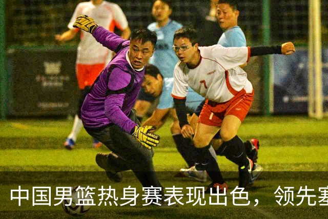 中国男篮热身赛表现出色，领先塞尔维亚8分